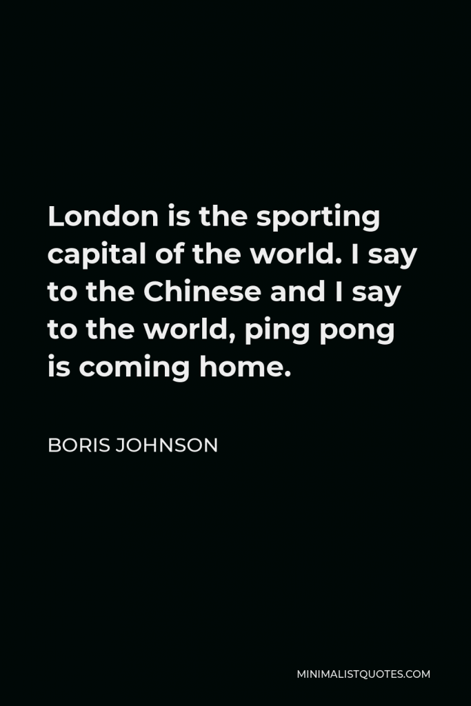 Boris Johnson Quote - London is the sporting capital of the world. I say to the Chinese and I say to the world, ping pong is coming home.