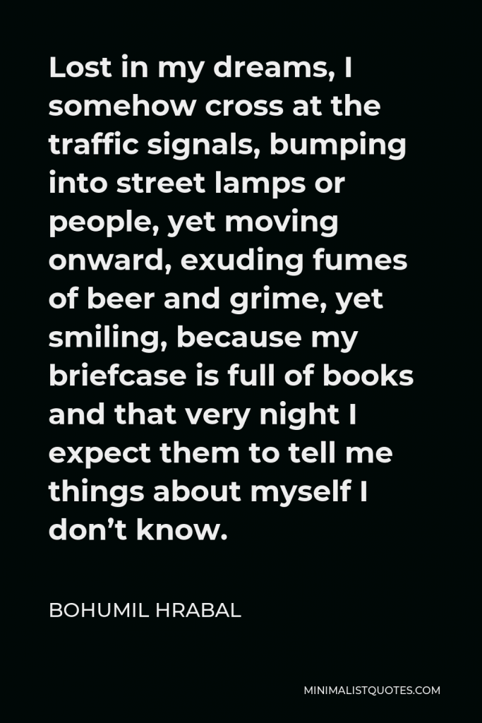 Bohumil Hrabal Quote - Lost in my dreams, I somehow cross at the traffic signals, bumping into street lamps or people, yet moving onward, exuding fumes of beer and grime, yet smiling, because my briefcase is full of books and that very night I expect them to tell me things about myself I don’t know.