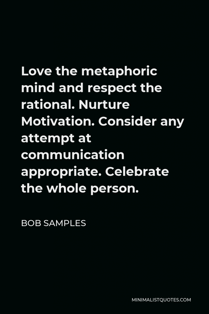 Bob Samples Quote - Love the metaphoric mind and respect the rational. Nurture Motivation. Consider any attempt at communication appropriate. Celebrate the whole person.