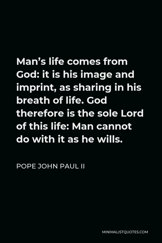 Pope John Paul II Quote - Man’s life comes from God: it is his image and imprint, as sharing in his breath of life. God therefore is the sole Lord of this life: Man cannot do with it as he wills.