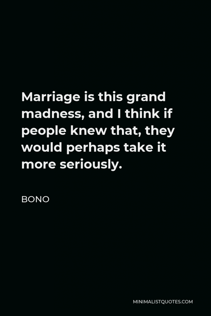 Bono Quote - Marriage is this grand madness, and I think if people knew that, they would perhaps take it more seriously.