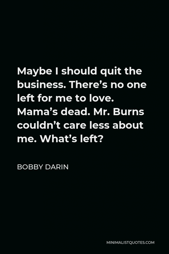 Bobby Darin Quote - Maybe I should quit the business. There’s no one left for me to love. Mama’s dead. Mr. Burns couldn’t care less about me. What’s left?
