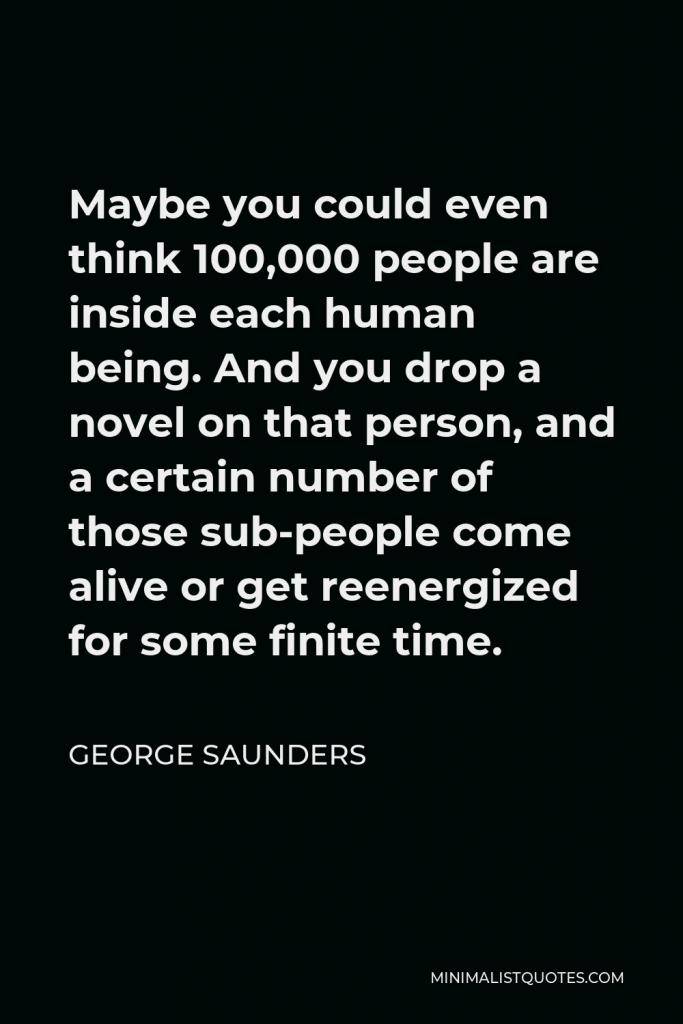 George Saunders Quote - Maybe you could even think 100,000 people are inside each human being. And you drop a novel on that person, and a certain number of those sub-people come alive or get reenergized for some finite time.