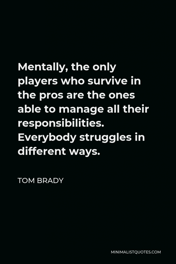 Tom Brady Quote - Mentally, the only players who survive in the pros are the ones able to manage all their responsibilities. Everybody struggles in different ways.