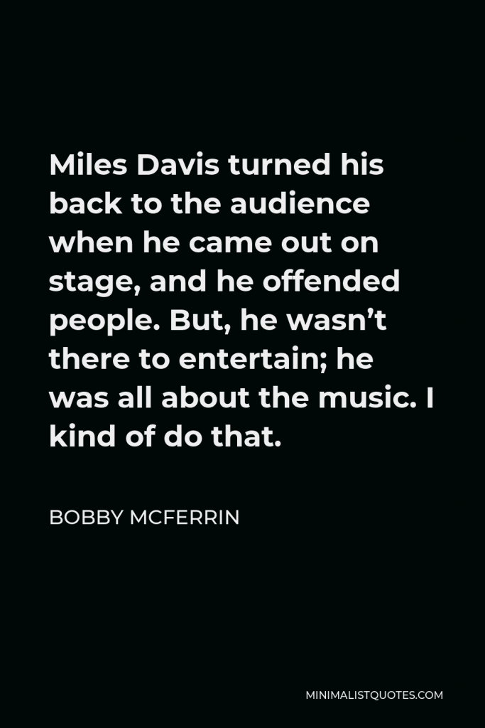 Bobby McFerrin Quote - Miles Davis turned his back to the audience when he came out on stage, and he offended people. But, he wasn’t there to entertain; he was all about the music. I kind of do that.