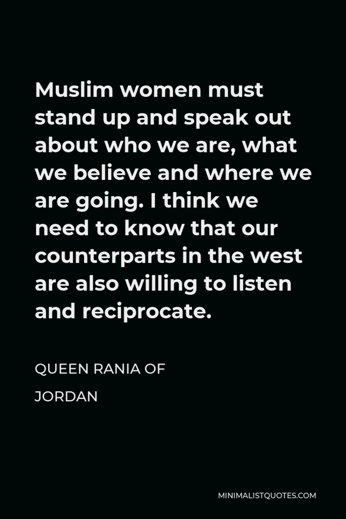 Queen Rania of Jordan Quote - Muslim women must stand up and speak out about who we are, what we believe and where we are going. I think we need to know that our counterparts in the west are also willing to listen and reciprocate.