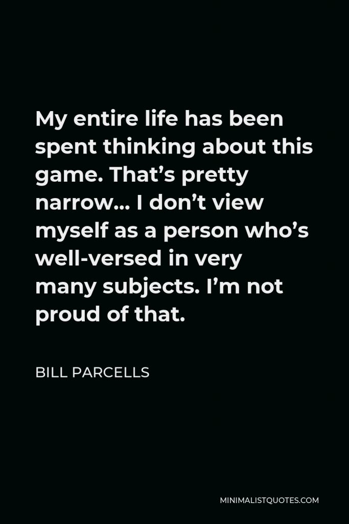 Bill Parcells Quote - My entire life has been spent thinking about this game. That’s pretty narrow… I don’t view myself as a person who’s well-versed in very many subjects. I’m not proud of that.