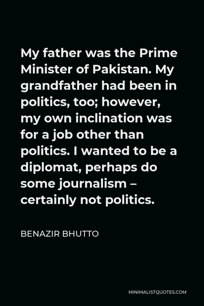 Benazir Bhutto Quote - My father was the Prime Minister of Pakistan. My grandfather had been in politics, too; however, my own inclination was for a job other than politics. I wanted to be a diplomat, perhaps do some journalism – certainly not politics.