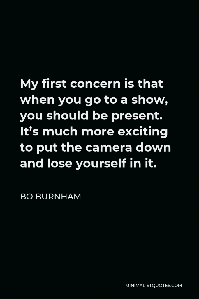 Bo Burnham Quote - My first concern is that when you go to a show, you should be present. It’s much more exciting to put the camera down and lose yourself in it.
