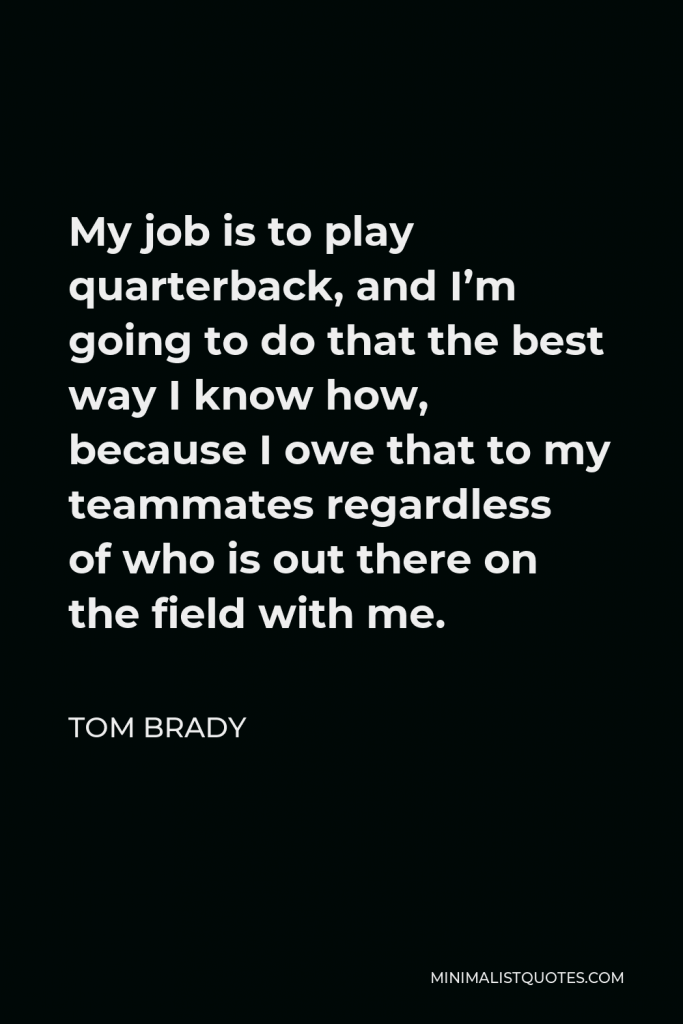 Tom Brady Quote - My job is to play quarterback, and I’m going to do that the best way I know how, because I owe that to my teammates regardless of who is out there on the field with me.