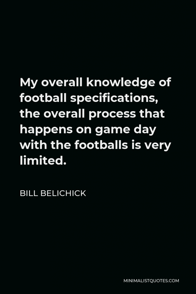 Bill Belichick Quote - My overall knowledge of football specifications, the overall process that happens on game day with the footballs is very limited.