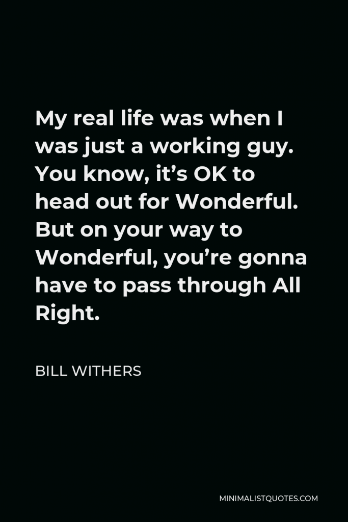 Bill Withers Quote - My real life was when I was just a working guy. You know, it’s OK to head out for Wonderful. But on your way to Wonderful, you’re gonna have to pass through All Right.