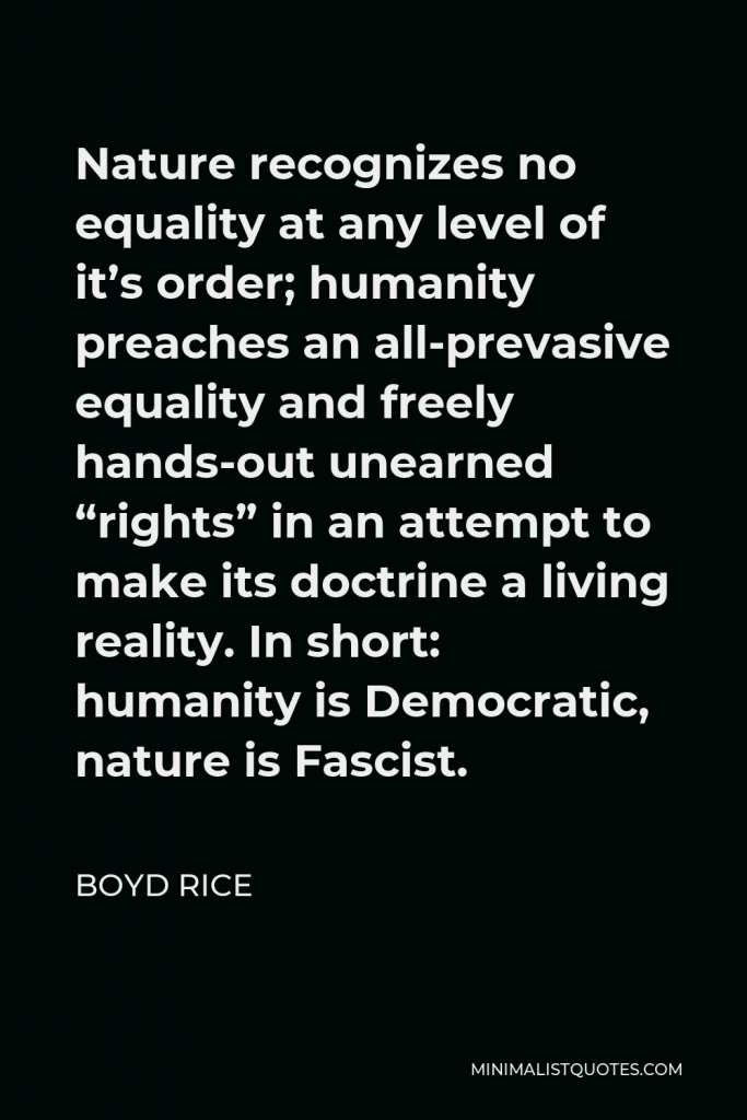 Boyd Rice Quote - Nature recognizes no equality at any level of it’s order; humanity preaches an all-prevasive equality and freely hands-out unearned “rights” in an attempt to make its doctrine a living reality. In short: humanity is Democratic, nature is Fascist.