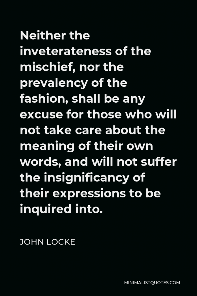 John Locke Quote - Neither the inveterateness of the mischief, nor the prevalency of the fashion, shall be any excuse for those who will not take care about the meaning of their own words, and will not suffer the insignificancy of their expressions to be inquired into.