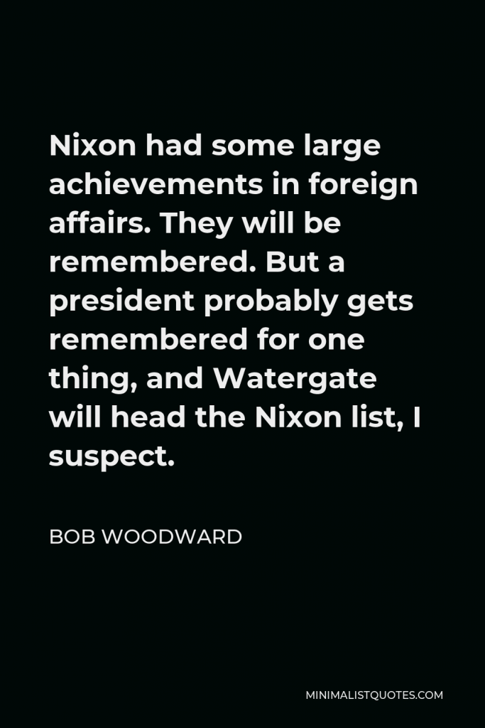 Bob Woodward Quote - Nixon had some large achievements in foreign affairs. They will be remembered. But a president probably gets remembered for one thing, and Watergate will head the Nixon list, I suspect.