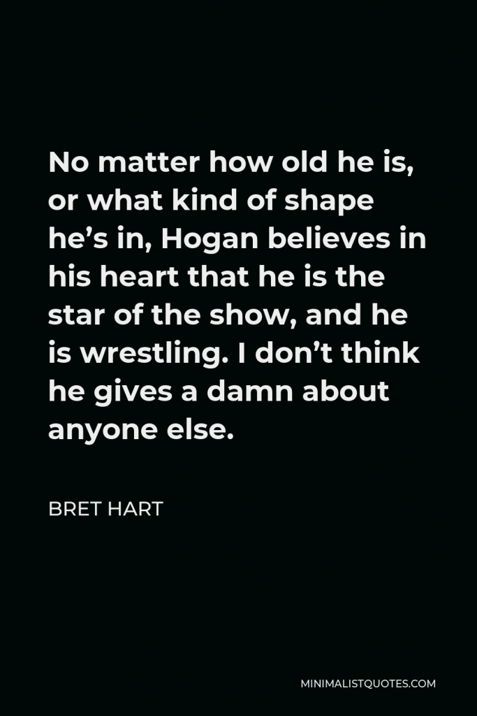 Bret Hart Quote - No matter how old he is, or what kind of shape he’s in, Hogan believes in his heart that he is the star of the show, and he is wrestling. I don’t think he gives a damn about anyone else.