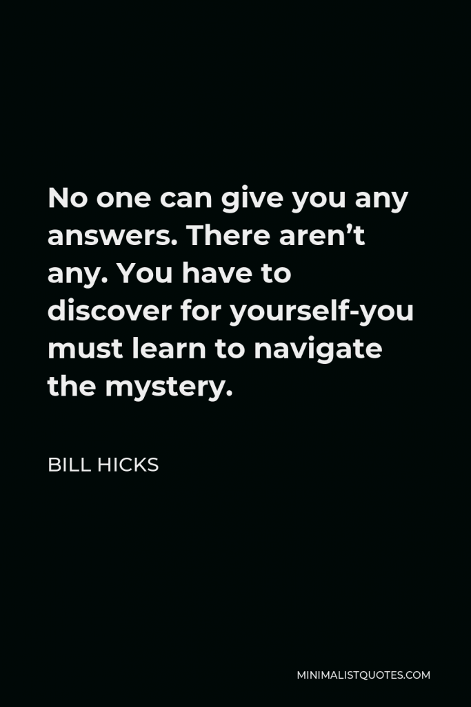 Bill Hicks Quote - No one can give you any answers. There aren’t any. You have to discover for yourself-you must learn to navigate the mystery.