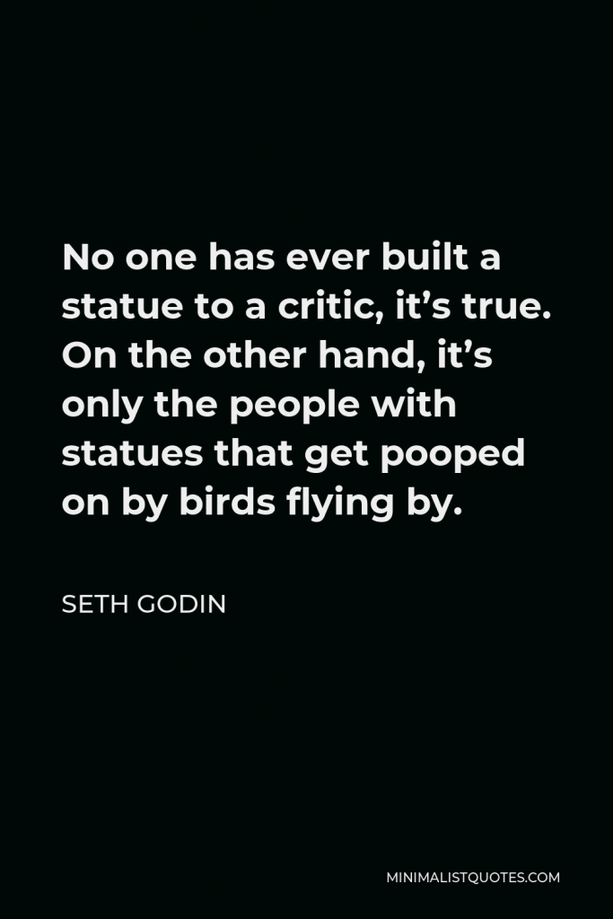 Seth Godin Quote - No one has ever built a statue to a critic, it’s true. On the other hand, it’s only the people with statues that get pooped on by birds flying by.