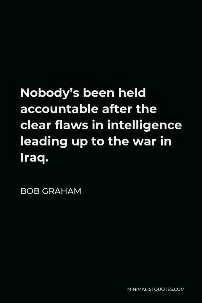 Bob Graham Quote - Nobody’s been held accountable after the clear flaws in intelligence leading up to the war in Iraq.