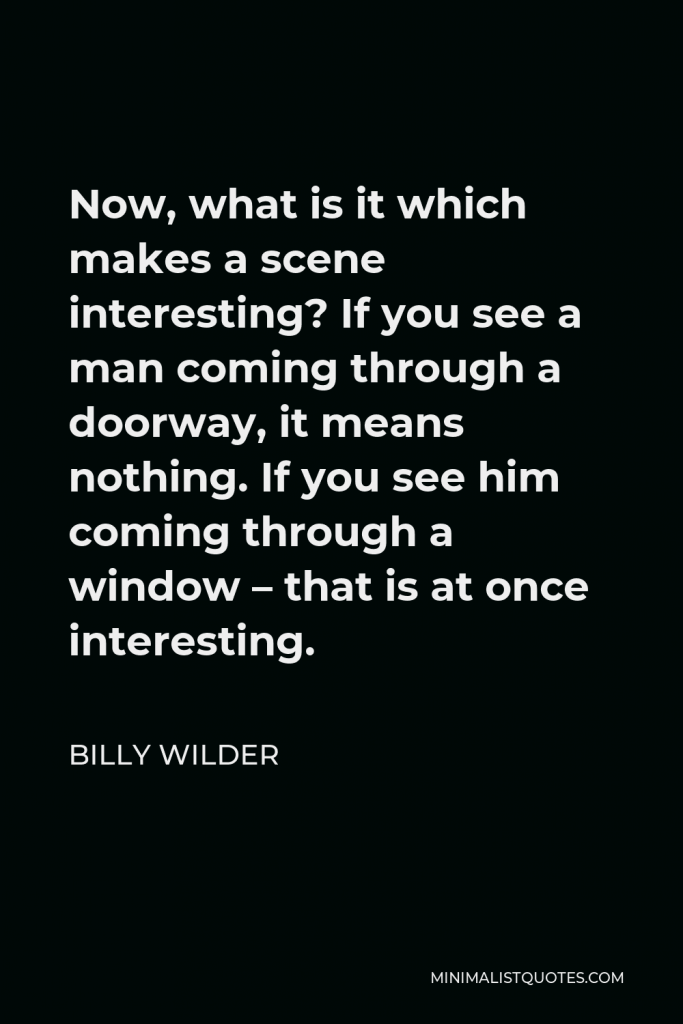 Billy Wilder Quote - Now, what is it which makes a scene interesting? If you see a man coming through a doorway, it means nothing. If you see him coming through a window – that is at once interesting.