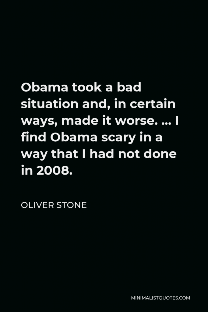 Oliver Stone Quote - Obama took a bad situation and, in certain ways, made it worse. … I find Obama scary in a way that I had not done in 2008.