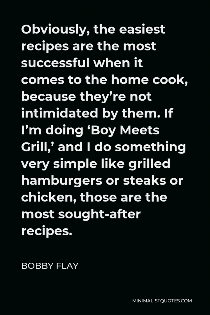 Bobby Flay Quote - Obviously, the easiest recipes are the most successful when it comes to the home cook, because they’re not intimidated by them. If I’m doing ‘Boy Meets Grill,’ and I do something very simple like grilled hamburgers or steaks or chicken, those are the most sought-after recipes.