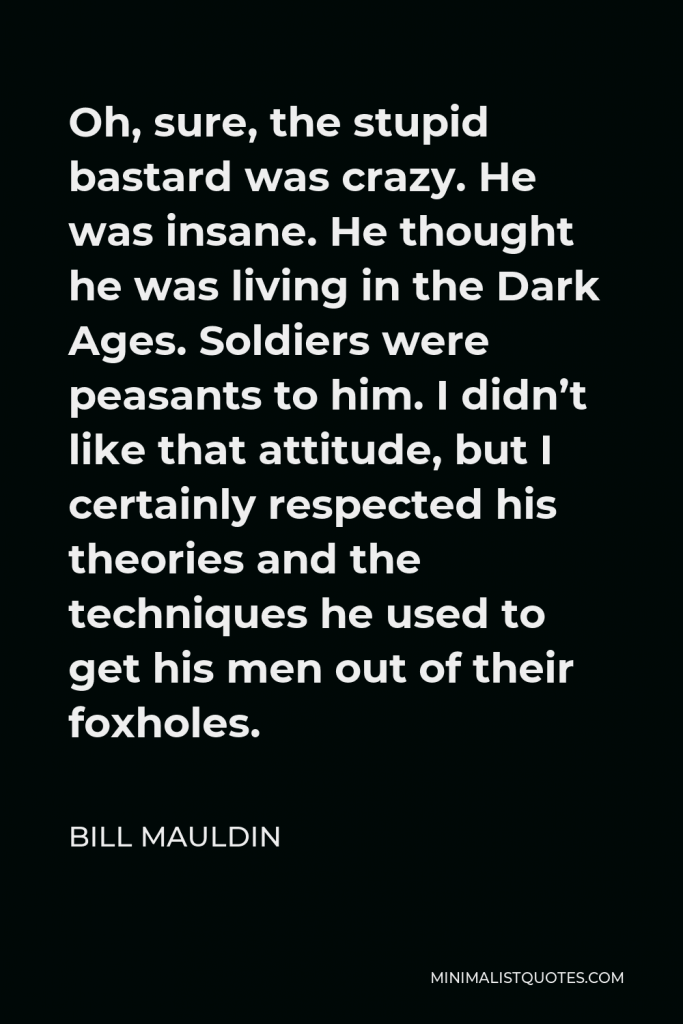 Bill Mauldin Quote - Oh, sure, the stupid bastard was crazy. He was insane. He thought he was living in the Dark Ages. Soldiers were peasants to him. I didn’t like that attitude, but I certainly respected his theories and the techniques he used to get his men out of their foxholes.