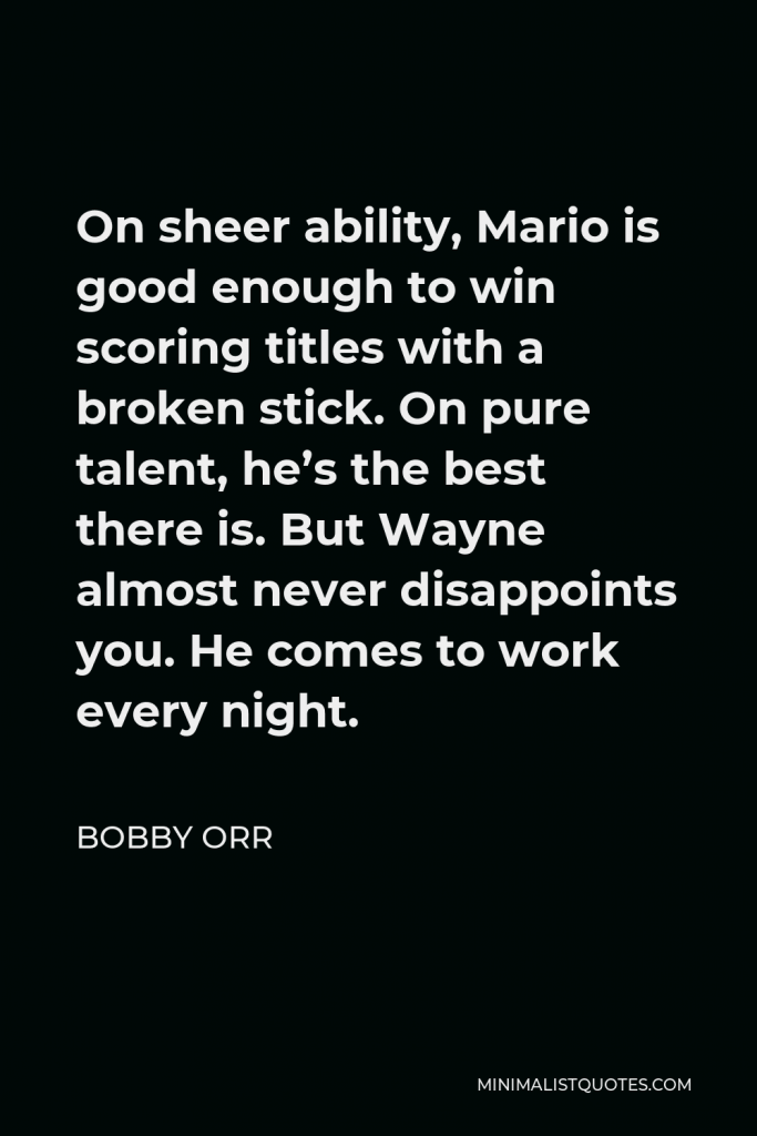 Bobby Orr Quote - On sheer ability, Mario is good enough to win scoring titles with a broken stick. On pure talent, he’s the best there is. But Wayne almost never disappoints you. He comes to work every night.