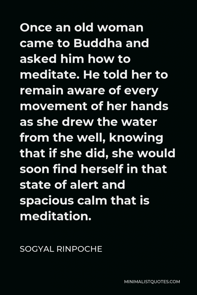 Sogyal Rinpoche Quote - Once an old woman came to Buddha and asked him how to meditate. He told her to remain aware of every movement of her hands as she drew the water from the well, knowing that if she did, she would soon find herself in that state of alert and spacious calm that is meditation.