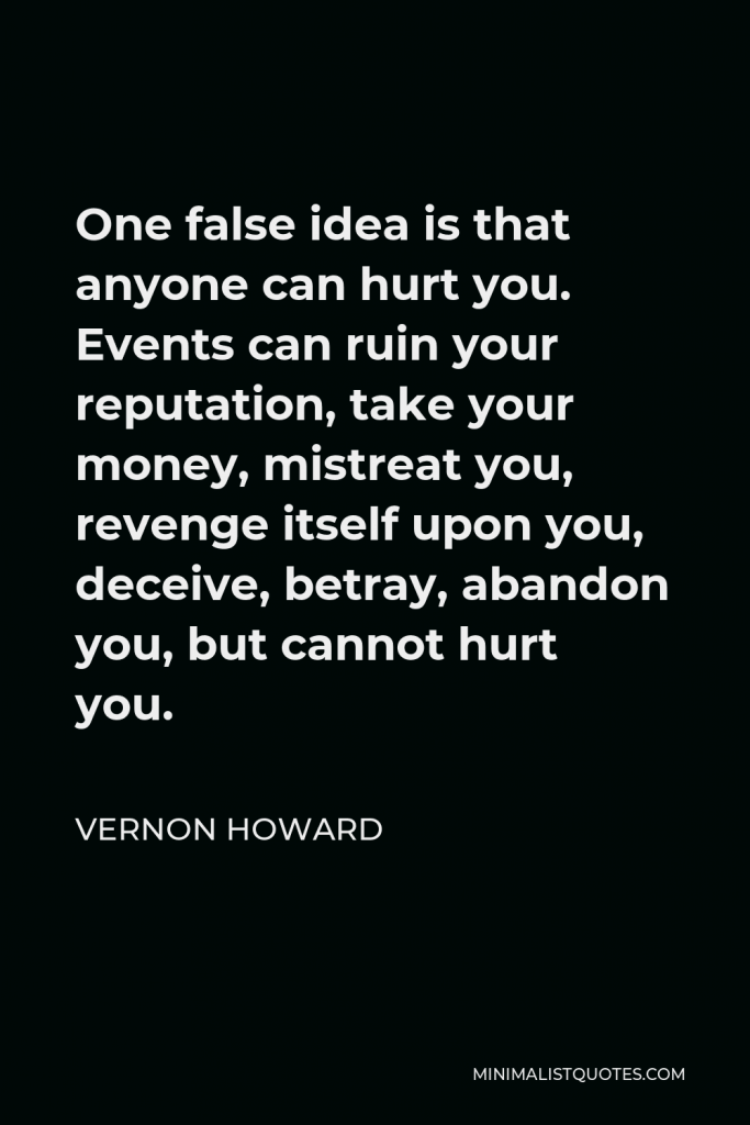 Vernon Howard Quote - One false idea is that anyone can hurt you. Events can ruin your reputation, take your money, mistreat you, revenge itself upon you, deceive, betray, abandon you, but cannot hurt you.