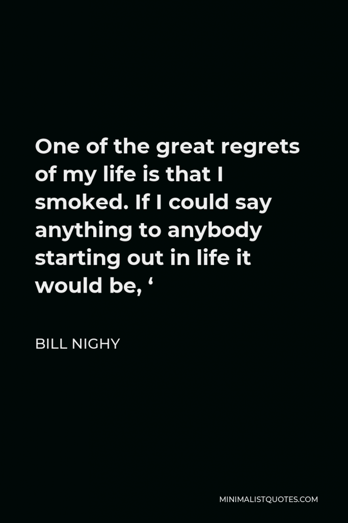Bill Nighy Quote - One of the great regrets of my life is that I smoked. If I could say anything to anybody starting out in life it would be, ‘