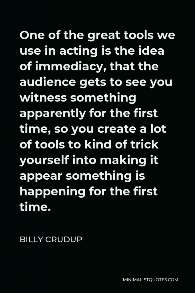 Billy Crudup Quote - One of the great tools we use in acting is the idea of immediacy, that the audience gets to see you witness something apparently for the first time, so you create a lot of tools to kind of trick yourself into making it appear something is happening for the first time.