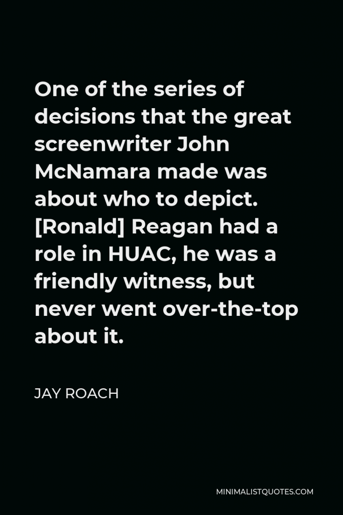 Jay Roach Quote - One of the series of decisions that the great screenwriter John McNamara made was about who to depict. [Ronald] Reagan had a role in HUAC, he was a friendly witness, but never went over-the-top about it.