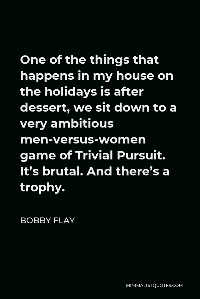 Bobby Flay Quote - One of the things that happens in my house on the holidays is after dessert, we sit down to a very ambitious men-versus-women game of Trivial Pursuit. It’s brutal. And there’s a trophy.