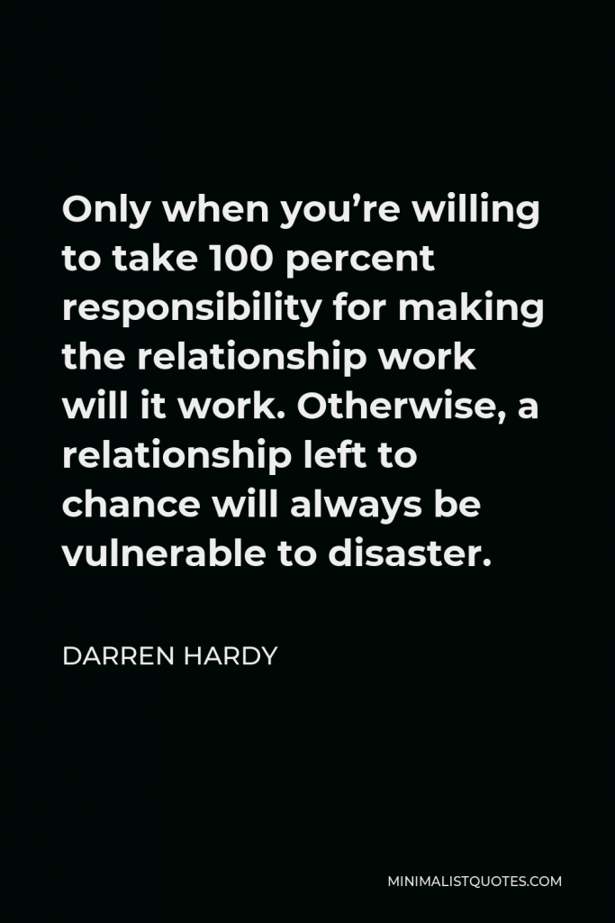 Darren Hardy Quote - Only when you’re willing to take 100 percent responsibility for making the relationship work will it work. Otherwise, a relationship left to chance will always be vulnerable to disaster.