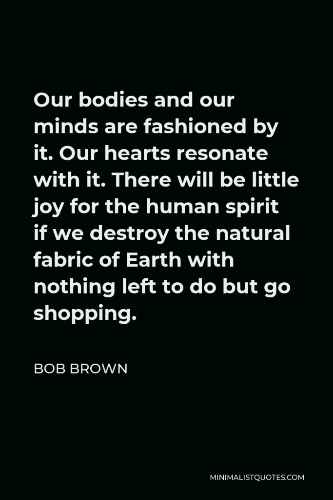 Bob Brown Quote - Our bodies and our minds are fashioned by it. Our hearts resonate with it. There will be little joy for the human spirit if we destroy the natural fabric of Earth with nothing left to do but go shopping.