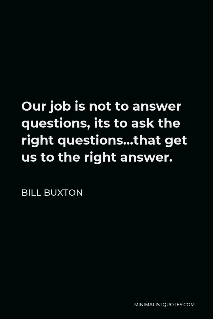 Bill Buxton Quote - Our job is not to answer questions, its to ask the right questions…that get us to the right answer.