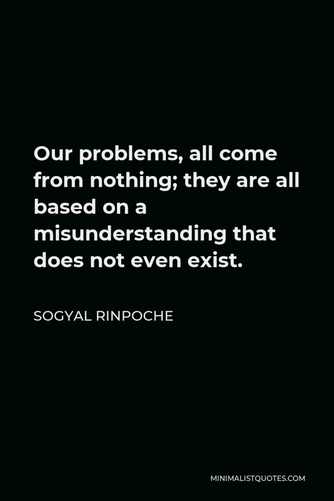 Sogyal Rinpoche Quote - Our problems, all come from nothing; they are all based on a misunderstanding that does not even exist.