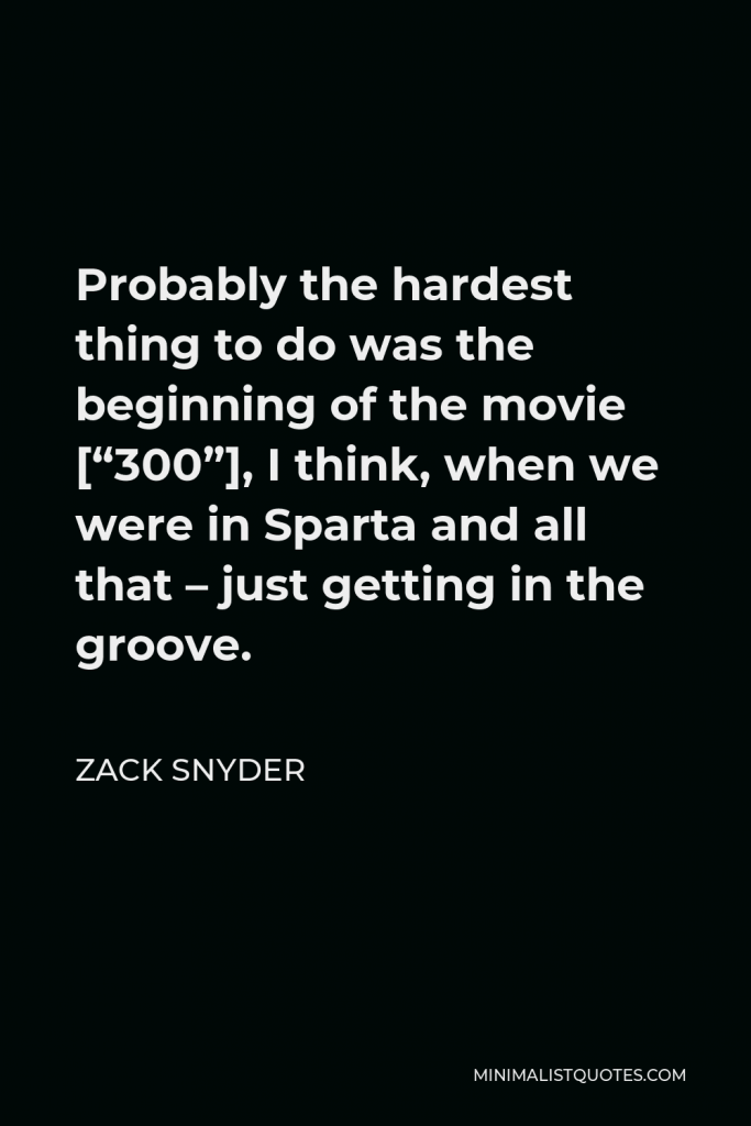 Zack Snyder Quote - Probably the hardest thing to do was the beginning of the movie [“300”], I think, when we were in Sparta and all that – just getting in the groove.
