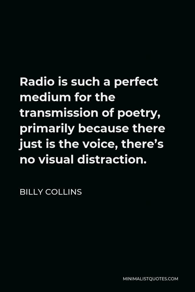 Billy Collins Quote - Radio is such a perfect medium for the transmission of poetry, primarily because there just is the voice, there’s no visual distraction.