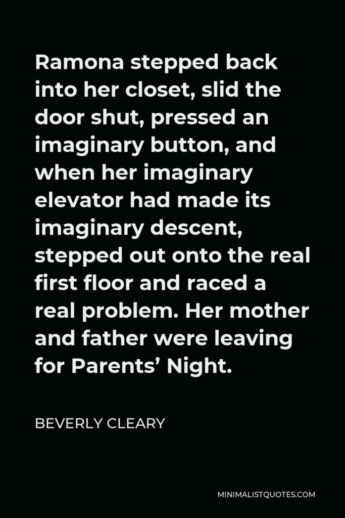 Beverly Cleary Quote - Ramona stepped back into her closet, slid the door shut, pressed an imaginary button, and when her imaginary elevator had made its imaginary descent, stepped out onto the real first floor and raced a real problem. Her mother and father were leaving for Parents’ Night.