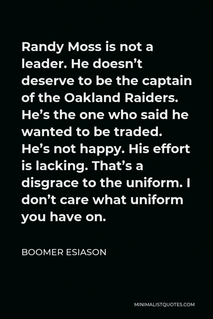 Boomer Esiason Quote - Randy Moss is not a leader. He doesn’t deserve to be the captain of the Oakland Raiders. He’s the one who said he wanted to be traded. He’s not happy. His effort is lacking. That’s a disgrace to the uniform. I don’t care what uniform you have on.