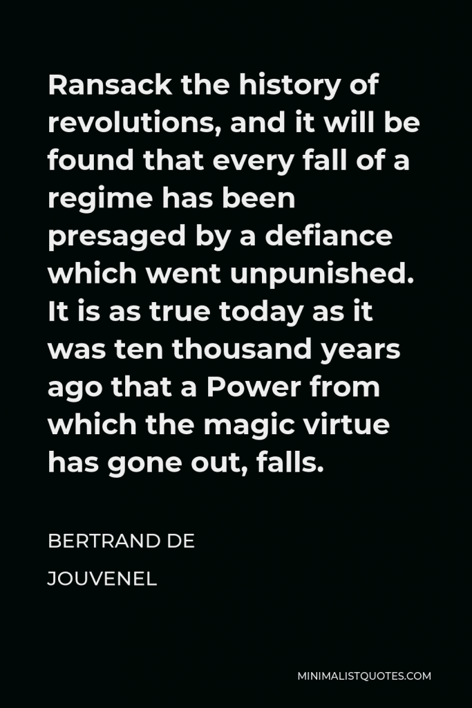 Bertrand de Jouvenel Quote - Ransack the history of revolutions, and it will be found that every fall of a regime has been presaged by a defiance which went unpunished. It is as true today as it was ten thousand years ago that a Power from which the magic virtue has gone out, falls.