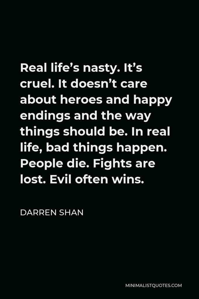 Darren Shan Quote - Real life’s nasty. It’s cruel. It doesn’t care about heroes and happy endings and the way things should be. In real life, bad things happen. People die. Fights are lost. Evil often wins.