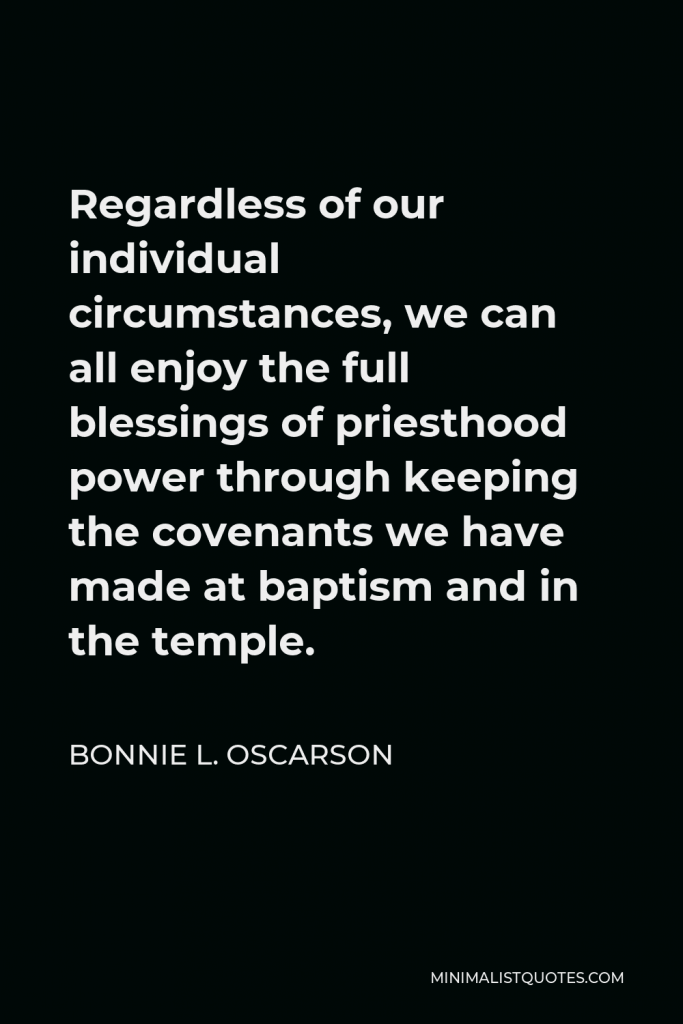 Bonnie L. Oscarson Quote - Regardless of our individual circumstances, we can all enjoy the full blessings of priesthood power through keeping the covenants we have made at baptism and in the temple.