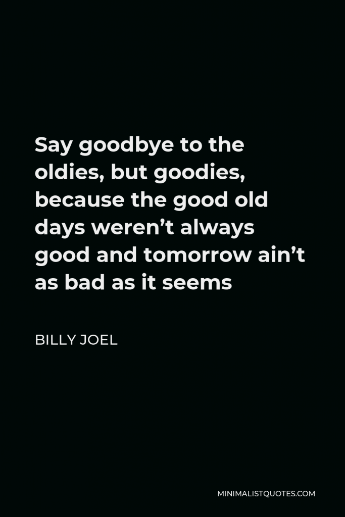 Billy Joel Quote - Say goodbye to the oldies, but goodies, because the good old days weren’t always good and tomorrow ain’t as bad as it seems