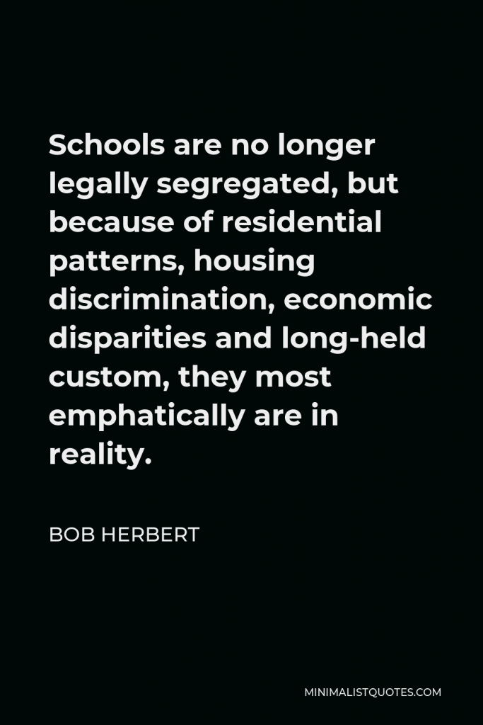 Bob Herbert Quote - Schools are no longer legally segregated, but because of residential patterns, housing discrimination, economic disparities and long-held custom, they most emphatically are in reality.