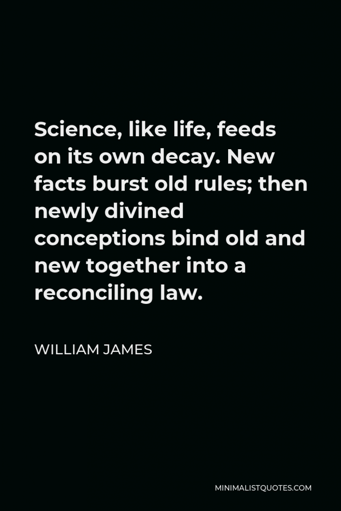William James Quote - Science, like life, feeds on its own decay. New facts burst old rules; then newly divined conceptions bind old and new together into a reconciling law.