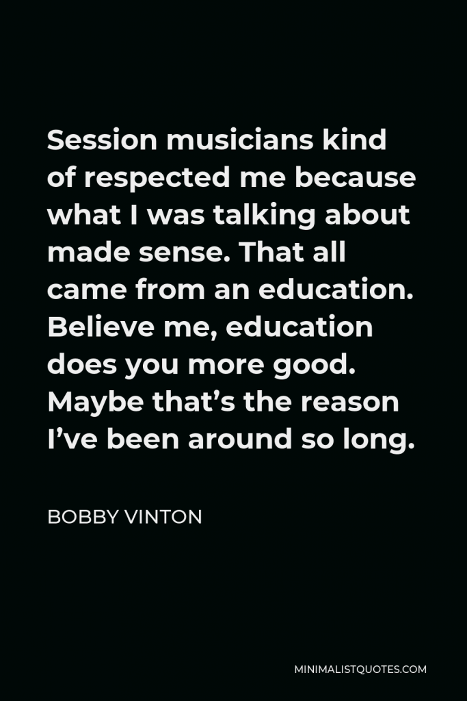 Bobby Vinton Quote - Session musicians kind of respected me because what I was talking about made sense. That all came from an education. Believe me, education does you more good. Maybe that’s the reason I’ve been around so long.