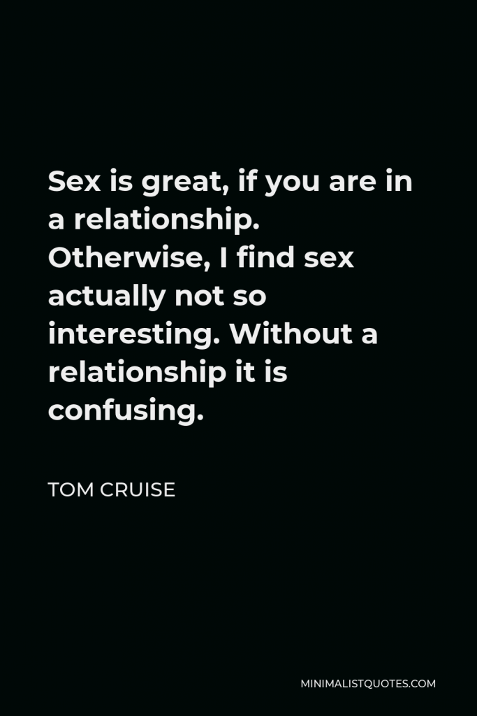 Tom Cruise Quote - Sex is great, if you are in a relationship. Otherwise, I find sex actually not so interesting. Without a relationship it is confusing.